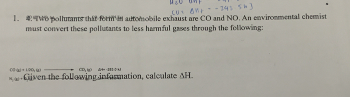 Two pollutants that form in automobile exhaust are CO and NO. An environmental chemist 
must convert these pollutants to less harmful gases through the following:
CO(g)+L2O_2(g) CO_1(a) ΔH= -283.0 kJl
N_2(g)+ Given the following information, calculate △ H.