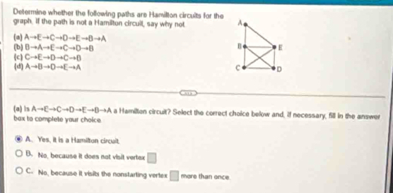 Determine whether the following paths are Hamilton circults for the A
graph. If the path is not a Hamilton circuil, say why not
(a) Ato Eto Cto Dto Eto Bto A
(b) Bto Ato Eto Cto Dto B E
(c) Cto Eto Dto Cto D
(d) Ato Bto Dto Eto A C D
(a) ls Ato Eto Cto Dto Eto Bto A a Hamilten circuit? Select the correct choice below and, if necessary, 5ill in the answer
box to complete your choice.
A. Yes, it is a Hamilton circuit.
B. No, because it does not visit vertex □
C. No, because it visits the nonstarting vertex □ more than once