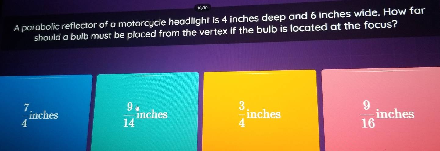 10/10
A parabolic reflector of a motorcycle headlight is 4 inches deep and 6 inches wide. How far
should a bulb must be placed from the vertex if the bulb is located at the focus?
 9/14 
 3/4 
 9/16 
 7/4  inches inches inches inches