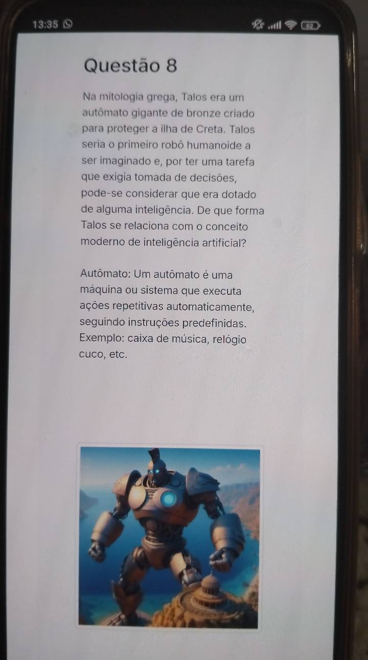 13:35 52 
x 11 
Questão 8 
Na mitologia grega, Talos era um 
autômato gigante de bronze criado 
para proteger a ilha de Creta. Talos 
seria o primeiro robô humanoide a 
ser imaginado e, por ter uma tarefa 
que exigia tomada de decisões, 
pode-se considerar que era dotado 
de alguma inteligência. De que forma 
Talos se relaciona com o conceito 
moderno de inteligência artificial? 
Autômato: Um autômato é uma 
máquina ou sistema que executa 
rções repetitivas automaticamente, 
seguindo instruções predefinidas. 
* Exemplo: caixa de música, relógio 
cuco, etc.