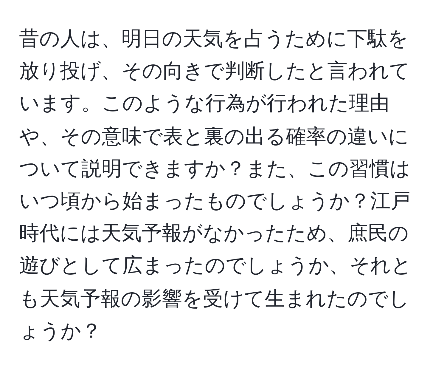 昔の人は、明日の天気を占うために下駄を放り投げ、その向きで判断したと言われています。このような行為が行われた理由や、その意味で表と裏の出る確率の違いについて説明できますか？また、この習慣はいつ頃から始まったものでしょうか？江戸時代には天気予報がなかったため、庶民の遊びとして広まったのでしょうか、それとも天気予報の影響を受けて生まれたのでしょうか？