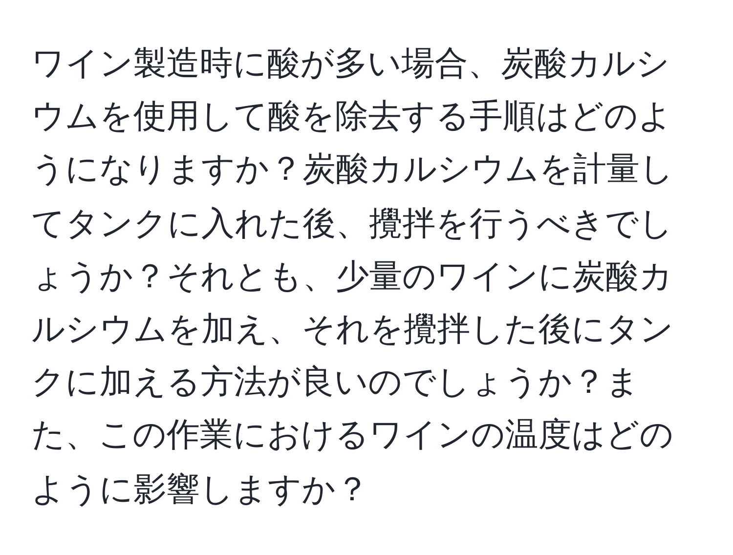 ワイン製造時に酸が多い場合、炭酸カルシウムを使用して酸を除去する手順はどのようになりますか？炭酸カルシウムを計量してタンクに入れた後、攪拌を行うべきでしょうか？それとも、少量のワインに炭酸カルシウムを加え、それを攪拌した後にタンクに加える方法が良いのでしょうか？また、この作業におけるワインの温度はどのように影響しますか？