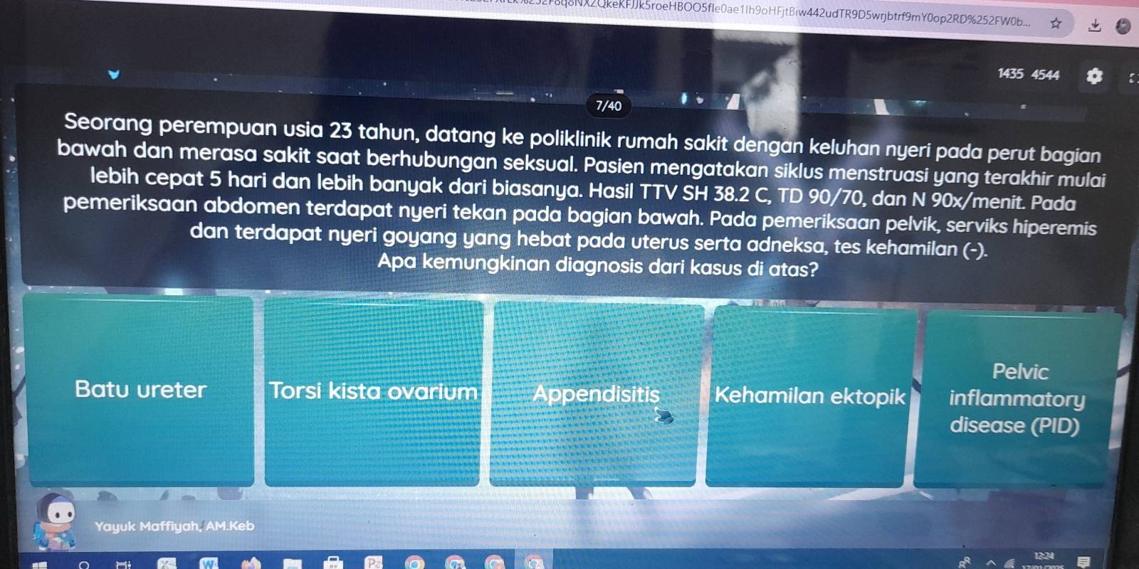 F8q8NX2QkeKFJJk5roeHBOO5fIe0ae1Ih9oHFjtBiw442udTR9D5wrjbtrf9mY0op2RD%252FW0b...
1435 4544
7/40
Seorang perempuan usia 23 tahun, datang ke poliklinik rumah sakit dengan keluhan nyeri pada perut bagian
bawah dan merasa sakit saat berhubungan seksual. Pasien mengatakan siklus menstruasi yang terakhir mulai
lebih cepat 5 hari dan lebih banyak dari biasanya. Hasil TTV SH 38.2 C, TD 90/70, dan N 90x/menit. Pada
pemeriksaan abdomen terdapat nyeri tekan pada bagian bawah. Pada pemeriksaan pelvik, serviks hiperemis
dan terdapat nyeri goyang yang hebat pada uterus serta adneksa, tes kehamilan (-).
Apa kemungkinan diagnosis dari kasus di atas?
Pelvic
Batu ureter Torsi kista ovarium Appendisitis Kehamilan ektopik inflammatory
disease (PID)
Yayuk Maffiyah, AM.Keb