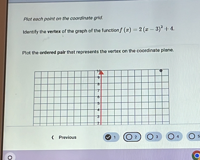 Plot each point on the coordinate grid. 
Identify the vertex of the graph of the function f(x)=2(x-3)^2+4. 
Plot the ordered pair that represents the vertex on the coordinate plane. 
《 Previous 1 2 3 4 5