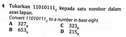 Tukarkan 11010111_2 kepada satu nombor dalam
asas lapan.
Convert 11010111, to a number in base eight.
A 327_8
C 323_8
B 653_8
D 215_8