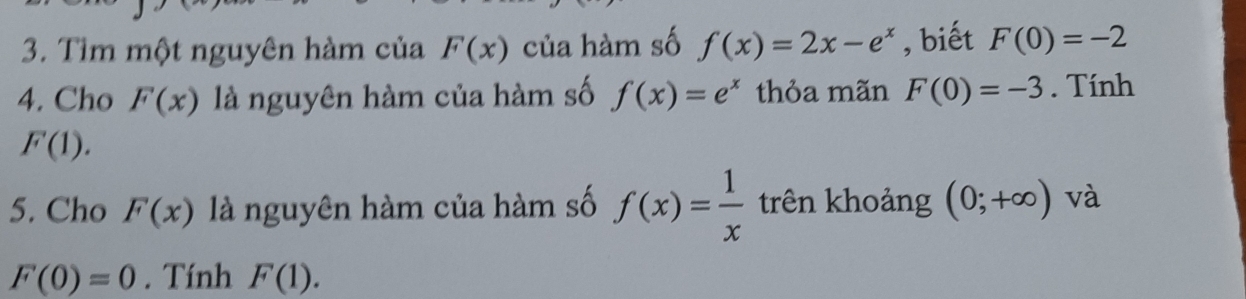 Tìm một nguyên hàm của F(x) của hàm số f(x)=2x-e^x , biết F(0)=-2
4. Cho F(x) là nguyên hàm của hàm số f(x)=e^x thỏa mãn F(0)=-3. Tính
F(1). 
5. Cho F(x) là nguyên hàm của hàm số f(x)= 1/x  trên khoảng (0;+∈fty ) và
F(0)=0. Tính F(1).