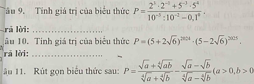 Tâu 9. Tính giá trị của biểu thức P= (2^3· 2^(-1)+5^(-3)· 5^4)/10^(-3):10^(-2)-0,1^0 . 
rả lời: ………….… 
âu 10. Tính giá trị của biểu thức P=(5+2sqrt(6))^2024· (5-2sqrt(6))^2025. 
rả lời: 
ậu 11. Rút gọn biểu thức sau: P= (sqrt(a)+sqrt[4](ab))/sqrt[4](a)+sqrt[4](b) - (sqrt(a)-sqrt(b))/sqrt[4](a)-sqrt[4](b) (a>0,b>0)