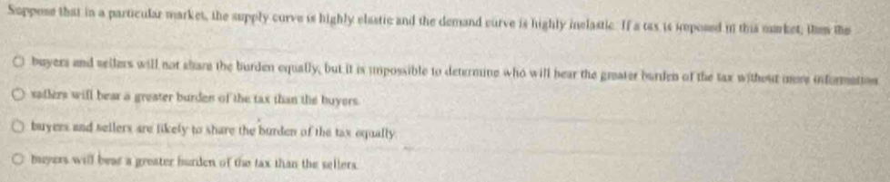 Suppese that in a particular market, the supply curve is highly elastic and the demand curve is highly melastic. If a tas is iposed in this murket, then the
buyers and sellers will not share the burden equally, but it is impossible to determine who will hear the greater burden of the tax without more informettos
saflers will bear a greater burden of the tax than the buyers.
buyers and sellers are likely to share the burden of the tax equally
buyers will bear a greater burden of the tax than the sellers.