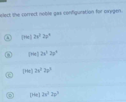 elect the correct noble gas configuration for oxygen.
A [He]2s^22p^4
[He]2s^12p^4
[He] 2s^22p^5
D [He] 2s^22p^3