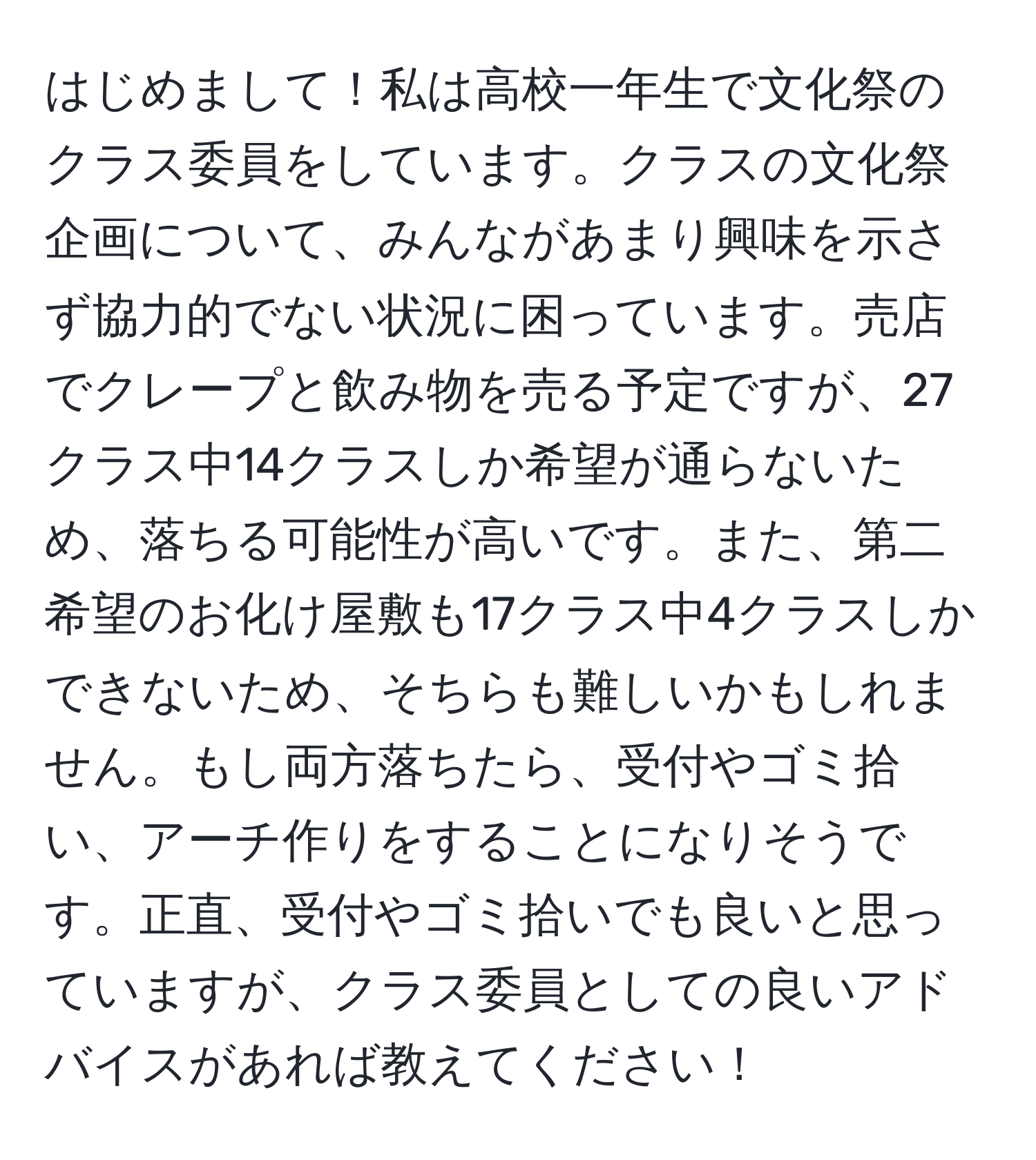 はじめまして！私は高校一年生で文化祭のクラス委員をしています。クラスの文化祭企画について、みんながあまり興味を示さず協力的でない状況に困っています。売店でクレープと飲み物を売る予定ですが、27クラス中14クラスしか希望が通らないため、落ちる可能性が高いです。また、第二希望のお化け屋敷も17クラス中4クラスしかできないため、そちらも難しいかもしれません。もし両方落ちたら、受付やゴミ拾い、アーチ作りをすることになりそうです。正直、受付やゴミ拾いでも良いと思っていますが、クラス委員としての良いアドバイスがあれば教えてください！