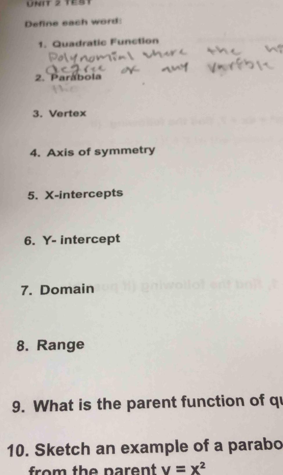 TEST 
Define each word: 
1. Quadratic Function 
2. Parábola 
3. Vertex 
4. Axis of symmetry 
5. X-intercepts 
6. Y - intercept 
7. Domain 
8. Range 
9. What is the parent function of qu 
10. Sketch an example of a parabo 
from the parent v=x^2