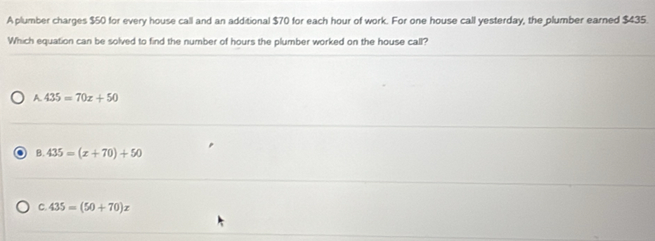 A plumber charges $50 for every house call and an additional $70 for each hour of work. For one house call yesterday, the plumber earned $435.
Which equation can be solved to find the number of hours the plumber worked on the house call?
A. 435=70x+50
B. 435=(x+70)+50
C. 435=(50+70)x