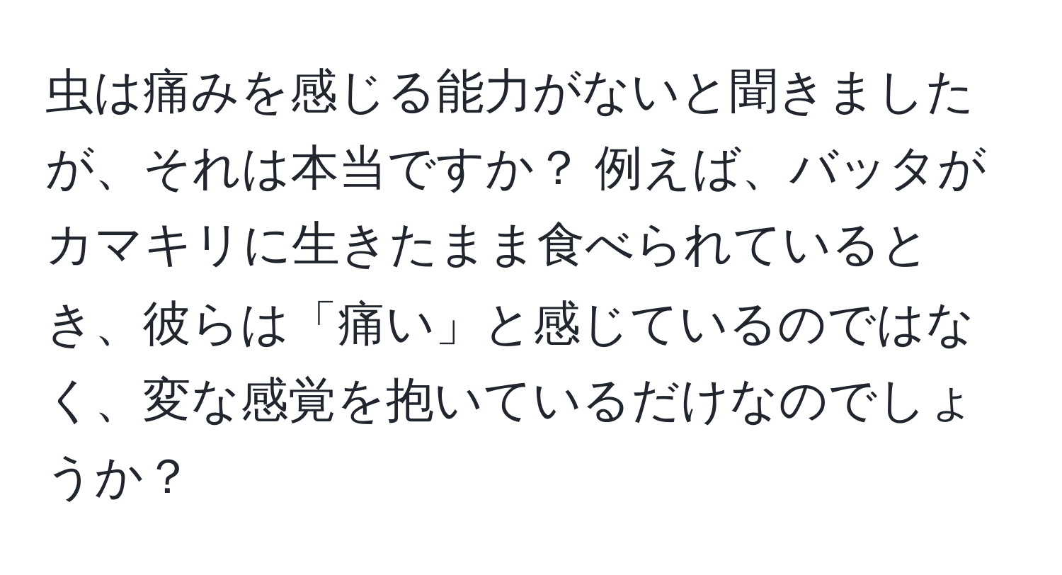 虫は痛みを感じる能力がないと聞きましたが、それは本当ですか？ 例えば、バッタがカマキリに生きたまま食べられているとき、彼らは「痛い」と感じているのではなく、変な感覚を抱いているだけなのでしょうか？