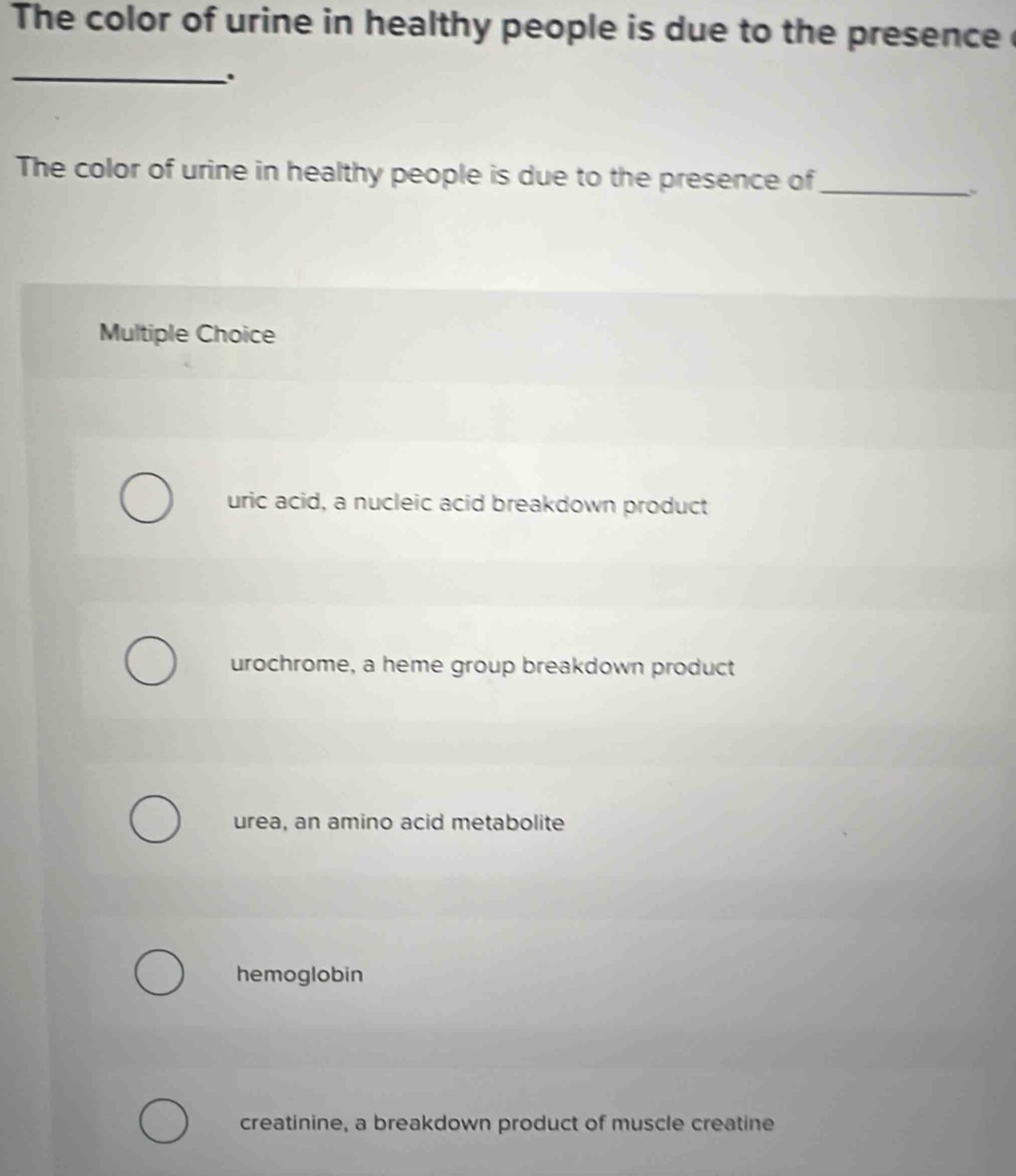 The color of urine in healthy people is due to the presence 
_.
The color of urine in healthy people is due to the presence of_
Multiple Choice
uric acid, a nucleic acid breakdown product
urochrome, a heme group breakdown product
urea, an amino acid metabolite
hemoglobin
creatinine, a breakdown product of muscle creatine