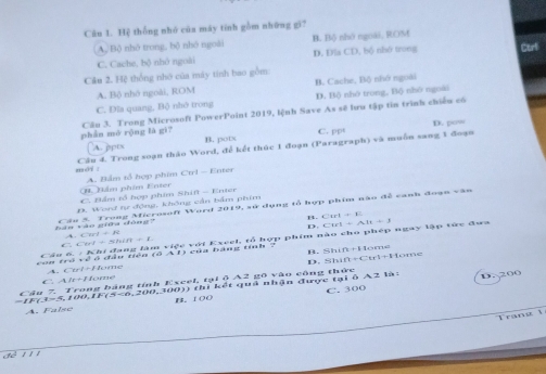 Cân 1. Hệ thống nhó củn máy tính gồm những gì7
A. Bộ nhỏ trong, bộ nhỏ ngoài B. Bộ nhớ ngoài, ROM
C. Cache, bộ nhớ ngoài D. Dls CD, bd nhớ trong Cor
Câu 2. Hệ thống nhớ của máy tính bao gồm:
A. Bộ nhó ngoài, ROM B. Cache, Bộ nhớ ngoài
C. Đĩa quang, Bộ nhớ trong D. Bộ nhô trong, Bộ nhô ngoài
phàn mò rộng là gi? Cầu 3. Trong Microsoft PowerPoint 2019, lệnh Save As sẽ lưu tập tin trình chiếu có
D. pow
A. ppts B. potx C. PP°
mé . Câu 4. Trong soạn thảo Word, để kết thúc 1 đoạn (Paragraph) và muồn sang 1 đoạn
(. Nẩm phẩm Enter A. Bắm tổ hợp phim Ctrl - Enter
C. Bẩm tổ hợp phim Shift - Enter
D. Word tự động, không cần bảm phim
tàn vào giữa dòng Cáu 5. Trong Microsoft Word 2019, sử dụng tổ hợp phim nào đề vạnh đoạn vận
B. C:art=n
D.
、 Crrl=N
Câu 6. : Khi đang làm việc với Exeel, tổ hợp phim nào cho phép ngay lập tức đưa Ctrl+AH+3
C. Cirl
B. Shin=11c
con tró về ở đầu tiên (ổ A 1) của bàng tinh -
D. 25ln 1[t+(]trI+[-1]+14
C. A A. C re^-|/ tome
1r+1 fome
i6A21a D. 200
Câu 7 Trong bảng tính Excel, tại ộ A2 gô vào công thức
s 0 0 7(5=6= 200 3000) thì kết quả nhận được ta
A. False FB、 IOC C. 300
Tra n g 
d é 1 1 1