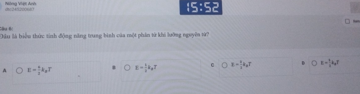 Nông Việt Anh
dtc245200687
(5:5)
Xem
Câu 6:
Đâu là biểu thức tính động năng trung bình của một phân tử khí lưỡng nguyên tử?
D E= 5/2 k_BT
A E= 6/2 k_BT
B E= 1/2 k_BT
C E= 3/2 k_BT