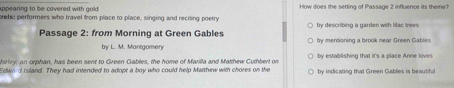 appearing to be covered with gold. How does the setting of Passage 2 influence its theme?
trels: performers who travel from place to place, singing and reciting poetry
by describing a garden with lilac trees
Passage 2: from Morning at Green Gables
by mentioning a brook near Green Gables
by L. M. Montgomery
by establishing that it's a place Anne loves
hirley, an orphan, has been sent to Green Gables, the home of Marilla and Matthew Cuthbert on
Edward Island. They had intended to adopt a boy who could help Matthew with chores on the by indicating that Green Gables is beautiful