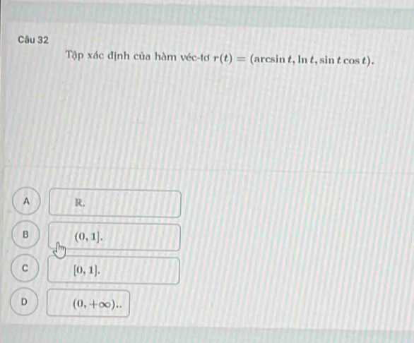 Tập xác định của hàm véc-tơ r(t)= (arcsin t, ln t, sin t cos t).
A R.
B (0,1].
C [0,1].
D (0,+∈fty )..