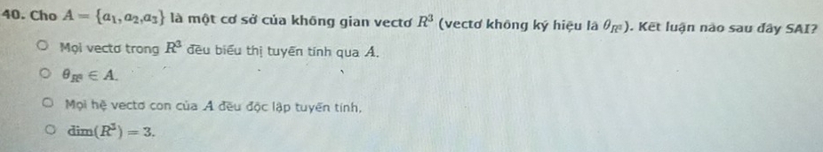 Cho A= a_1,a_2,a_3 là một cơ sở của không gian vectơ R^3 (vectơ không ký hiệu là θ _R^2). Kết luận nào sau đây SAI?
Mọi vecto trong R^3 đều biểu thị tuyển tính qua Á.
θ _R^2∈ A.
Mội hệ vectơ con của A đều độc lập tuyến tính,
dim(R^3)=3.