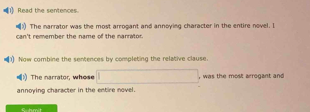 Read the sentences. 
The narrator was the most arrogant and annoying character in the entire novel. I 
can't remember the name of the narrator. 
Now combine the sentences by completing the relative clause. 
The narrator, whose □ , was the most arrogant and 
annoying character in the entire novel. 
Submit