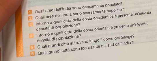 Quali aree dell'India sono densamente popolate? 
Quali aree dell'India sono scarsamente popolate? 
Intorno a quali città della costa occidentale è presente un'elevata 
densità di popolazione? 
Intorno a quali città della costa orientale è presente un'elevata 
densità di popolazione? 
Quali grandi città si trovano lungo il corso del Gange? 
Quali grandi città sono localizzate nel sud dell'India?