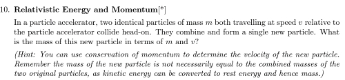 Relativistic Energy and Momentum[*] 
In a particle accelerator, two identical particles of mass m both travelling at speed v relative to 
the particle accelerator collide head-on. They combine and form a single new particle. What 
is the mass of this new particle in terms of m and v? 
(Hint: You can use conservation of momentum to determine the velocity of the new particle. 
Remember the mass of the new particle is not necessarily equal to the combined masses of the 
two original particles, as kinetic energy can be converted to rest energy and hence mass.)