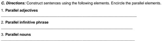 Directions: Construct sentences using the following elements. Encircle the parallel elements. 
1. Parallel adjectives 
_ 
2. Parallel infinitive phrase 
_ 
3. Parallel nouns