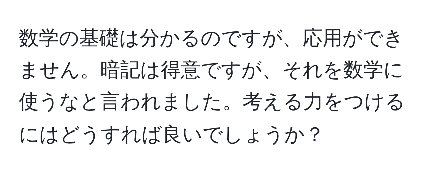 数学の基礎は分かるのですが、応用ができません。暗記は得意ですが、それを数学に使うなと言われました。考える力をつけるにはどうすれば良いでしょうか？