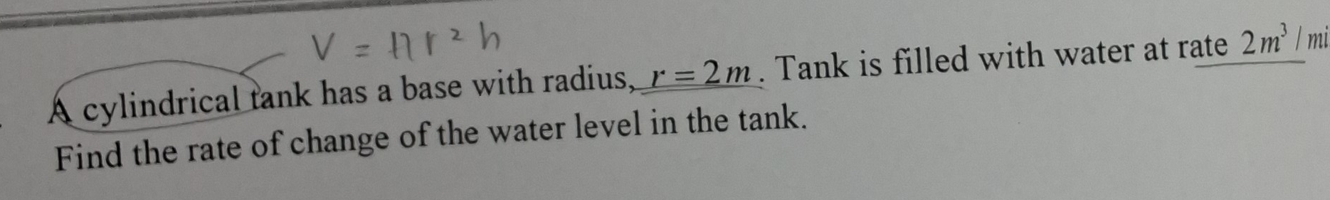 A cylindrical tank has a base with radius, r=2m. Tank is filled with water at rate 2m^3 / mi
Find the rate of change of the water level in the tank.