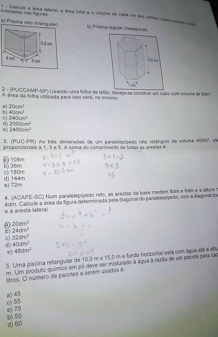 indicadas nas figuras  1 - Calcule a área lateral, a área total e o volume de cada um dos sólidos cujas medidas estão
a) Prisma reto (triangular). b) Prisma regular (hexagonal)
2 - (PUCCAMP-SP) Usando uma folha de latão, deseja-se construir um cubo com volume de 8dm^3.
A área da folha utilizada para isso será, no mínimo:
a) 20cm^2
b) 40cm^2
c) 240cm^2
d) 2000cm^2
e) 2400cm^2
3. (PUC-PR) As três dimensões de um paralelepípedo reto retângulo de volume 405m^3 sã
proporcionais a 1, 3 e 5. A soma do comprimento de todas as arestas é:
@108m
b) 36m
c) 180m
d) 144m
e) 72m
4. (ACAFE-SC) Num paralelepípedo reto, as arestas da base medem 8dm e 6dm e a altura n
4dm. Calcule a área da figura determinada pela diagonal do paralelepípedo, com a diagonal da
e a aresta lateral.
20dm^2
b) 24dm^2
c) 32dm^2
d) 40dm^2
e) 48dm^2
5. Uma piscina retangular de 10,0m* 15,0m e fundo horizontal está com água até a altu
m. Um produto químico em pó deve ser misturado à água à razão de um pacote para cao
litros. O número de pacotes a serem usados é:
a) 45
c) 55
e) 75
b) 50
d) 60