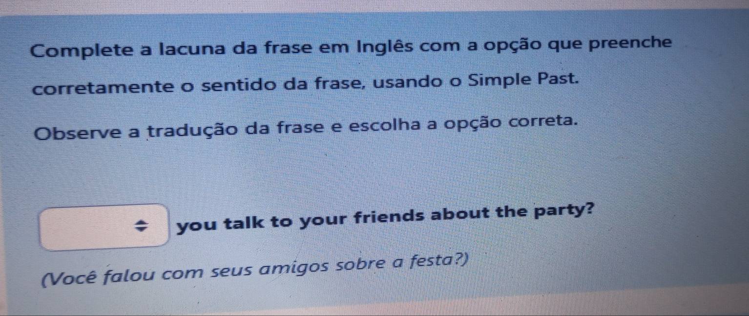 Complete a lacuna da frase em Inglês com a opção que preenche 
corretamente o sentido da frase, usando o Simple Past. 
Observe a tradução da frase e escolha a opção correta. 
you talk to your friends about the party? 
(Você falou com seus amigos sobre a festa?)