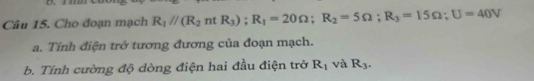 Cho đoạn mạch R_1//(R_2ntR_3); R_1=20Omega; R_2=5Omega; R_3=15Omega; U=40V
a. Tính điện trở tương đương của đoạn mạch. 
b. Tính cường độ dòng điện hai đầu điện trở R_1 và R_3.