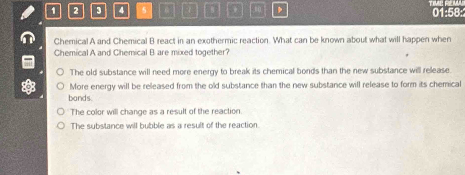 1 2 3 4 5 D TIME REMAI
01:58:
Chemical A and Chemical B react in an exothermic reaction. What can be known about what will happen when
Chemical A and Chemical B are mixed together?
The old substance will need more energy to break its chemical bonds than the new substance will release.
More energy will be released from the old substance than the new substance will release to form its chemical
bonds.
The color will change as a result of the reaction.
The substance will bubble as a result of the reaction.