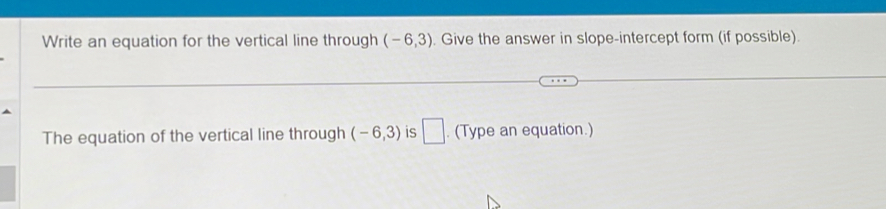 Write an equation for the vertical line through (-6,3). Give the answer in slope-intercept form (if possible). 
The equation of the vertical line through (-6,3) is □ . (Type an equation.)