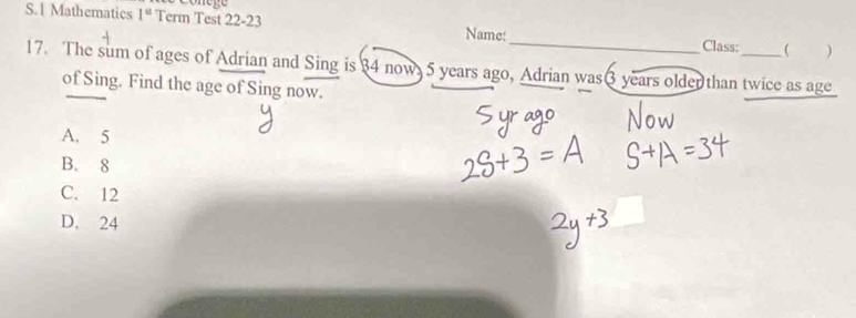 Mathematics 1^(st) Term Test 22-23 Name:_ _
Class: )
17. The sum of ages of Adrian and Sing is 34 now, 5 years ago, Adrian was 3 years oldenthan twice as age
of Sing. Find the age of Sing now.
A. 5
B. 8
C. 12
D. 24