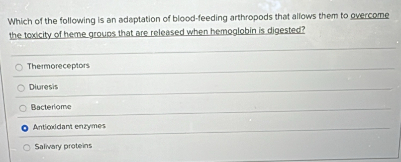 Which of the following is an adaptation of blood-feeding arthropods that allows them to overcome
the toxicity of heme groups that are released when hemoglobin is digested?
Thermoreceptors
Diuresis
Bacteriome
Antioxidant enzymes
Salivary proteins