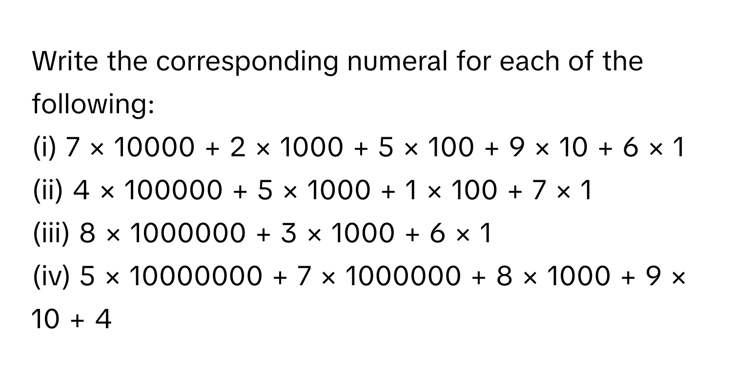 Write the corresponding numeral for each of the following:
(i) 7 × 10000 + 2 × 1000 + 5 × 100 + 9 × 10 + 6 × 1
(ii) 4 × 100000 + 5 × 1000 + 1 × 100 + 7 × 1
(iii) 8 × 1000000 + 3 × 1000 + 6 × 1
(iv) 5 × 10000000 + 7 × 1000000 + 8 × 1000 + 9 × 10 + 4