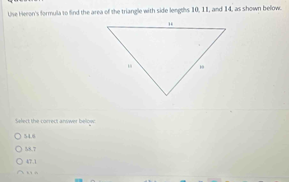 Use Heron's formula to find the area of the triangle with side lengths 10, 11, and 14, as shown below.
Select the correct answer below:
54.6
58.7
47.1
ki n