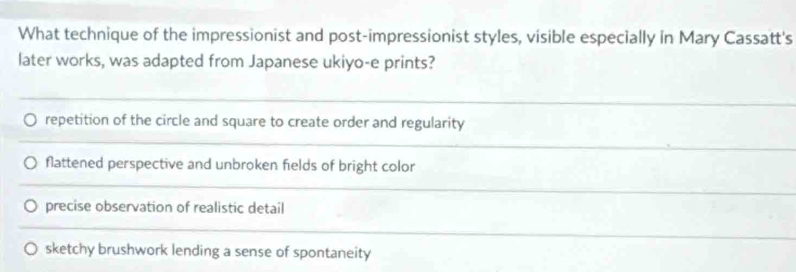 What technique of the impressionist and post-impressionist styles, visible especially in Mary Cassatt's
later works, was adapted from Japanese ukiyo-e prints?
repetition of the circle and square to create order and regularity
flattened perspective and unbroken fields of bright color
precise observation of realistic detail
sketchy brushwork lending a sense of spontaneity