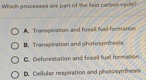 Which processes are part of the fast carbon cycle?
A. Transpiration and fossil fuel formation
B. Transpiration and photosynthesis
C. Deforestation and fossil fuel formation
D. Cellular respiration and photosynthesis