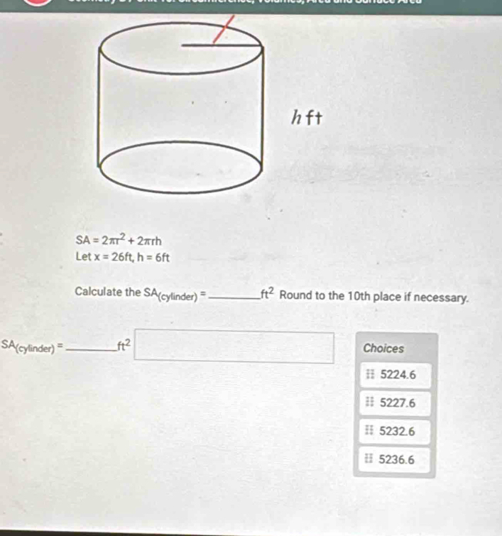 SA=2π r^2+2π rh
Let x=26ft, h=6ft
Calculate the SA_(cylinder)= _  ft^2 Round to the 10th place if necessary.
SA(cylin der)= _  ft^2 □ Choices
≡ 5224.6
≡ 5227.6
≡ 5232.6
≡ 5236.6