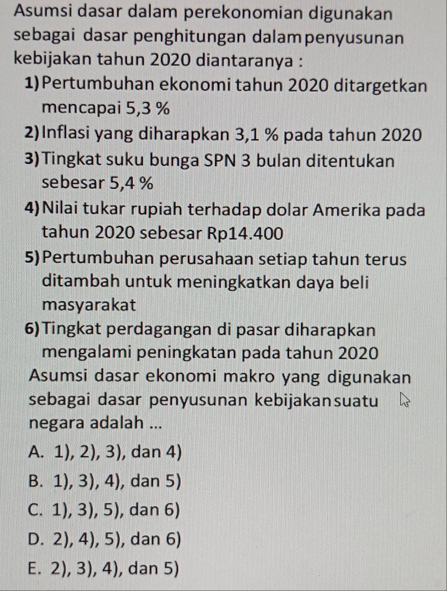 Asumsi dasar dalam perekonomian digunakan
sebagai dasar penghitungan dalampenyusunan
kebijakan tahun 2020 diantaranya :
1)Pertumbuhan ekonomi tahun 2020 ditargetkan
mencapai 5,3 %
2)Inflasi yang diharapkan 3,1 % pada tahun 2020
3)Tingkat suku bunga SPN 3 bulan ditentukan
sebesar 5,4 %
4)Nilai tukar rupiah terhadap dolar Amerika pada
tahun 2020 sebesar Rp14.400
5)Pertumbuhan perusahaan setiap tahun terus
ditambah untuk meningkatkan daya beli
masyarakat
6)Tingkat perdagangan di pasar diharapkan
mengalami peningkatan pada tahun 2020
Asumsi dasar ekonomi makro yang digunakan
sebagai dasar penyusunan kebijakansuatu
negara adalah ...
A.1),2),3) , dan 4)
B.1),3),4) , dan 5)
C. 1),3),5) , dan 6)
D. 2),4),5) , dan 6)
E. 2),3),4) , dan 5)