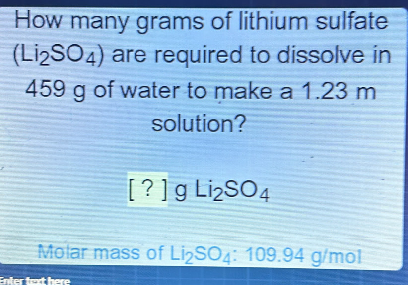 How many grams of lithium sulfate
(Li_2SO_4) are required to dissolve in
459 g of water to make a 1.23 m
solution?
[?]gLi_2SO_4
Molar mass of Li_2SO_4:109.94g/mol
Enter text overline L=(frac )