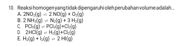 Reaksi homogen yang tidak dipengaruhi oleh perubahan volume adalah...
A. 2NO_2(g)leftharpoons 2NO(g)+O_2(g)
B. 2NH_3(g)leftharpoons N_2(g)+3H_2(g)
C. PCl_5(g)leftharpoons PCl_3(g)+Cl_2(g)
D. 2HCl(g)leftharpoons H_2(g)+Cl_2(g)
E. H_2(g)+I_2(g)leftharpoons 2HI(g)