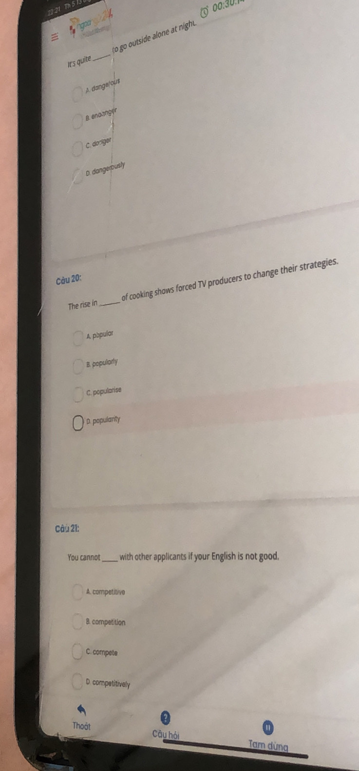22:21 Th 5 IJ
00:30.1
Ir's quite_ o go outside alone at night
A. dange/cus
B. enaanger
C. doriger
D. dangerously
Càu 20:
The rise in _of cooking shows forced TV producers to change their strategies.
A. pbpular
B. popularly
C. popularise
D. popularity
Câu 21:
You cannot_ with other applicants if your English is not good.
A. competitive
8. competition
C. compete
D. competitively
Thoát
Câu hỏi
Tam dừng