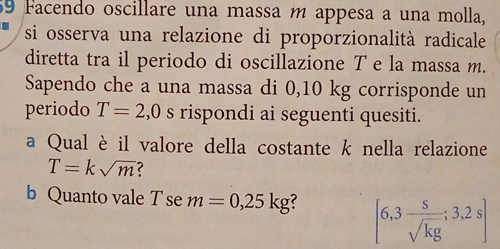 Facendo oscillare una massa m appesa a una molla, 
si osserva una relazione di proporzionalità radicale 
diretta tra il periodo di oscillazione T e la massa m. 
Sapendo che a una massa di 0,10 kg corrisponde un 
periodo T=2,0 s rispondi ai seguenti quesiti. 
a Qual è il valore della costante k nella relazione
T=ksqrt(m) < 
b Quanto vale T se  m=0,25kg
[6,3 s/sqrt(kg) ;3,2s]