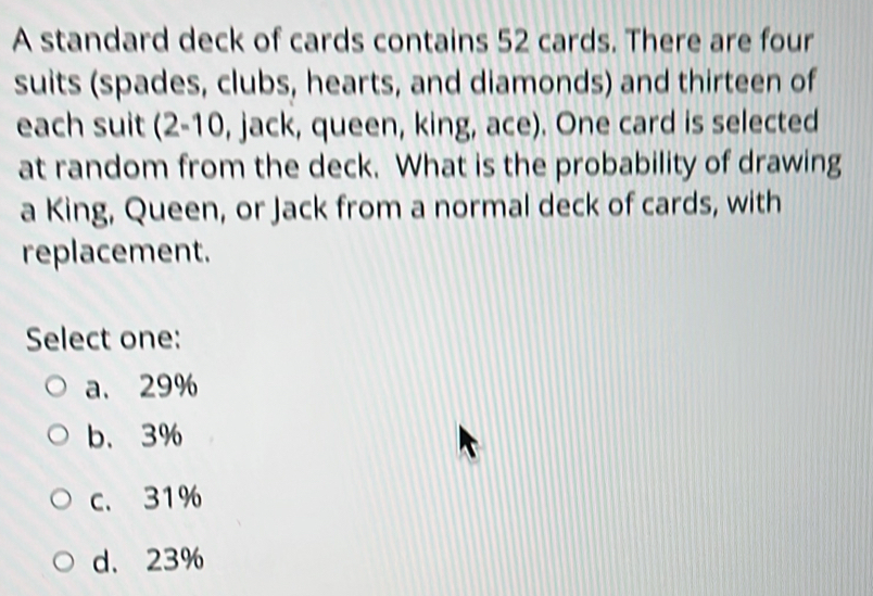 A standard deck of cards contains 52 cards. There are four
suits (spades, clubs, hearts, and diamonds) and thirteen of
each suit (2-10 , jack, queen, king, ace). One card is selected
at random from the deck. What is the probability of drawing
a King, Queen, or Jack from a normal deck of cards, with
replacement.
Select one:
a. 29%
b、 3%
c. 31%
d、 23%