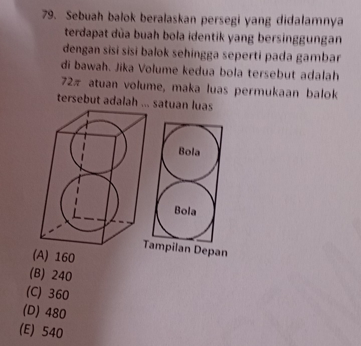 Sebuah balok beralaskan persegi yang didalamnya
terdapat dùa buah bola identik yang bersinggungan
dengan sisɨ sisɨ balok sehingga seperti pada gambar
di bawah. Jika Volume kedua bola tersebut adalah
72π atuan volume, maka luas permukaan balok
tersebut adalah ... satuan luas
Bola
Bola
Tampilan Depan
(A) 160
(B) 240
(C) 360
(D) 480
(E) 540