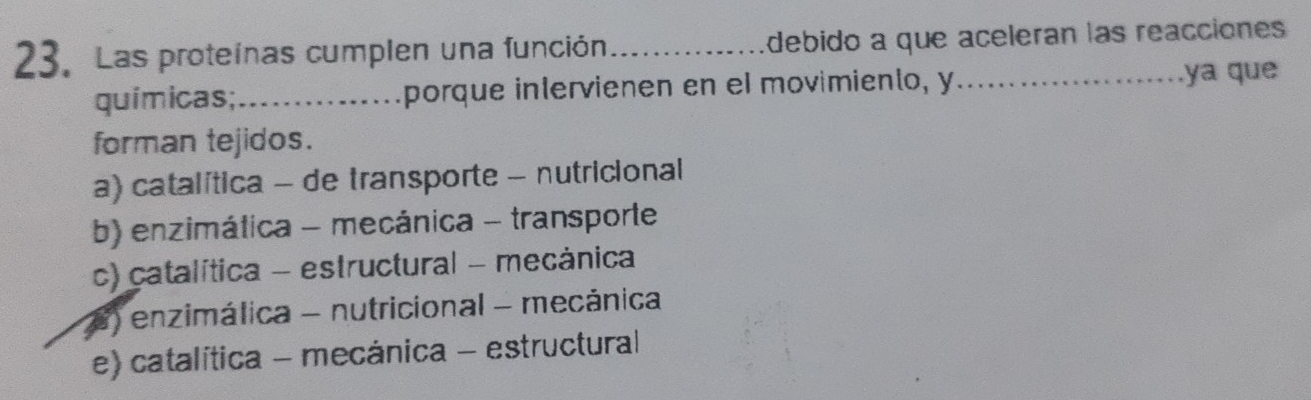 Las proteínas cumplen una función _debido a que aceleran las reacciones
químicas;_ mporque intervienen en el movimiento, y_ ya qu
forman tejidos.
a) catalítica - de transporte - nutricional
b) enzimática - mecánica - transporte
c) catalítica - estructural - mecánica
) enzimálica - nutricional - mecánica
e) catalítica - mecánica - estructural