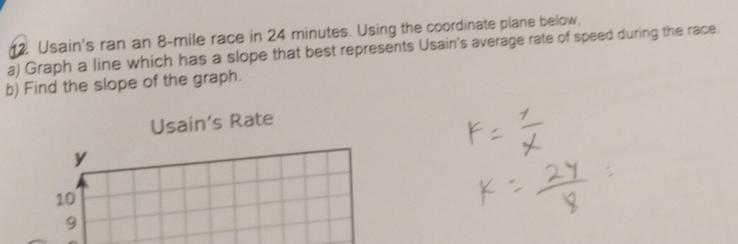 Usain's ran an 8-mile race in 24 minutes. Using the coordinate plane below, 
a) Graph a line which has a slope that best represents Usain's average rate of speed during the race. 
b) Find the slope of the graph. 
Usain’s Rate
y
10
9